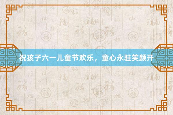 祝孩子六一儿童节欢乐，童心永驻笑颜开