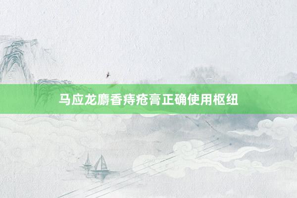 马应龙麝香痔疮膏正确使用枢纽