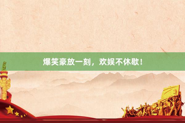 爆笑豪放一刻，欢娱不休歇！
