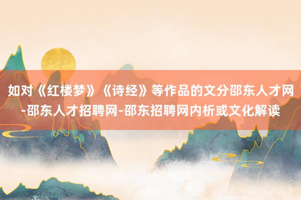 如对《红楼梦》《诗经》等作品的文分邵东人才网-邵东人才招聘网-邵东招聘网内析或文化解读
