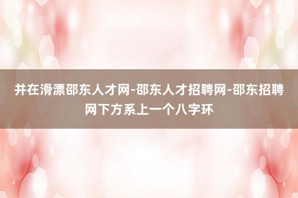 并在滑漂邵东人才网-邵东人才招聘网-邵东招聘网下方系上一个八字环
